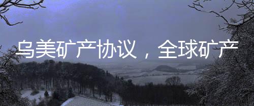 烏美礦產(chǎn)協(xié)議，全球礦產(chǎn)資源合作的新篇章