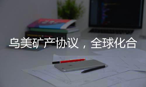 烏美礦產(chǎn)協(xié)議，全球化合作的重要里程碑