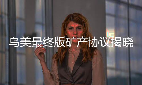 烏美最終版礦產(chǎn)協(xié)議揭曉，開(kāi)啟全球礦產(chǎn)合作新篇章