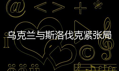 烏克蘭與斯洛伐克緊張局勢持續(xù)升溫，地區(qū)安全的隱憂與挑戰(zhàn)