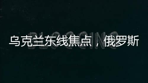 烏克蘭東線焦點，俄羅斯攻勢持久不衰背后的深度解析