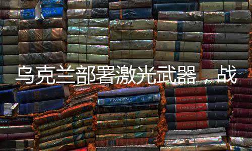 烏克蘭部署激光武器，戰(zhàn)略調整與軍事現(xiàn)代化