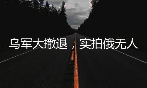 烏軍大撤退，實(shí)拍俄無人機(jī)追殺潰軍