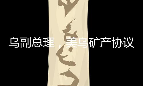 烏副總理，美烏礦產(chǎn)協(xié)議有望簽署，兩國(guó)合作邁入新篇章