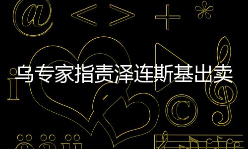 烏專家指責澤連斯基出賣烏克蘭，深度分析與觀察