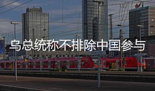 烏總統(tǒng)稱不排除中國參與和談可能性，期待多方合作推動和平進(jìn)程