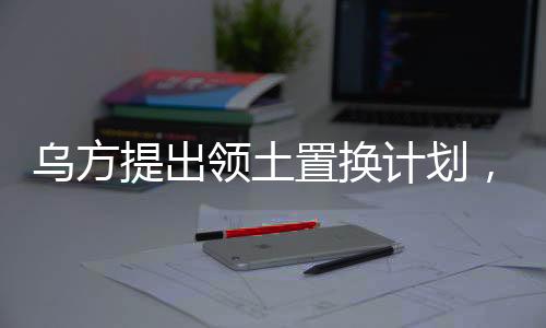 烏方提出領土置換計劃，一塊換一塊，引發(fā)多方關注