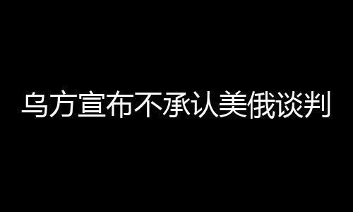 烏方宣布不承認(rèn)美俄談判達(dá)成的協(xié)議，尋求獨(dú)立解決路徑