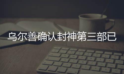烏爾善確認(rèn)封神第三部已完成后期制作，矚目之作蓄勢待發(fā)