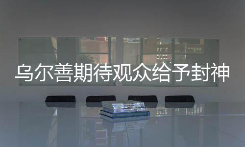 烏爾善期待觀眾給予封神第三部更多機(jī)會——探尋奇幻史詩的瑰麗之旅