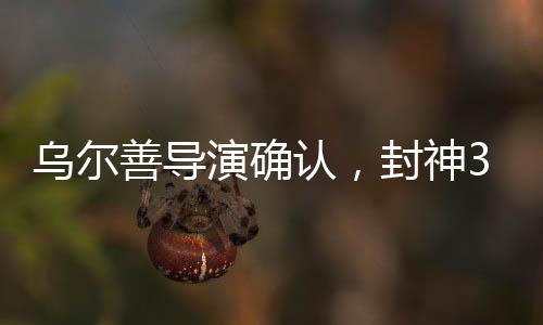 烏爾善導(dǎo)演確認(rèn)，封神3剪輯工作圓滿完成，奇幻巨制即將面世