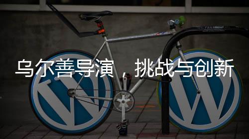 烏爾善導(dǎo)演，挑戰(zhàn)與創(chuàng)新——貼臉開大的藝術(shù)重構(gòu)