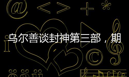 烏爾善談封神第三部，期望觀眾給予更多機(jī)會