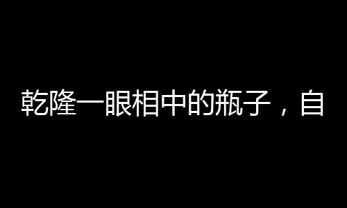 乾隆一眼相中的瓶子，自帶動畫特效的絕世珍寶