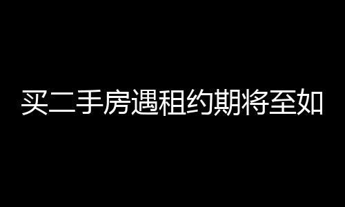 買二手房遇租約期將至如何應(yīng)對(duì)——一位買家的親歷實(shí)錄
