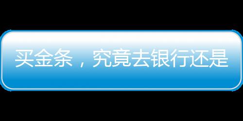 買金條，究竟去銀行還是金店？一篇文章帶你了解
