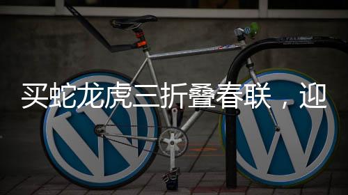 買蛇龍虎三折疊春聯(lián)，迎新春，添喜慶，寓意滿滿顯文化魅力