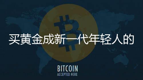 買黃金成新一代年輕人的血脈覺醒——探尋黃金投資背后的文化密碼