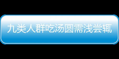 九類人群吃湯圓需淺嘗輒止——安全享用湯圓的健康指南