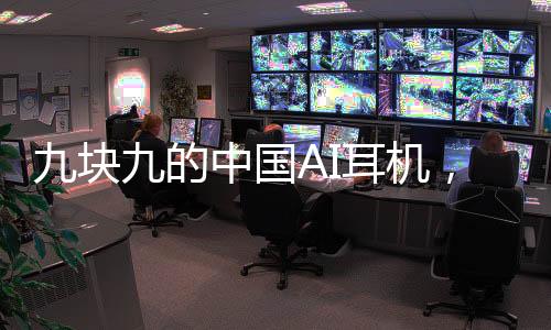 九塊九的中國AI耳機，驚艷全球