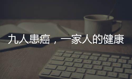 九人患癌，一家人的健康挑戰(zhàn)與希望之光