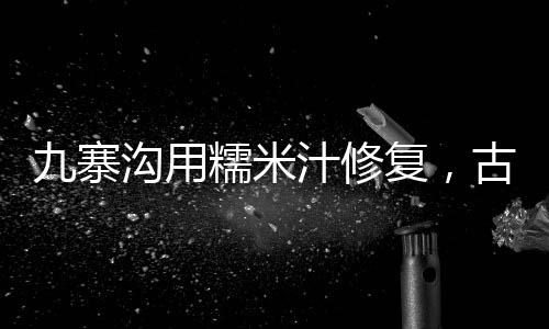 九寨溝用糯米汁修復(fù)，古老工藝保護(hù)自然遺產(chǎn)的新嘗試