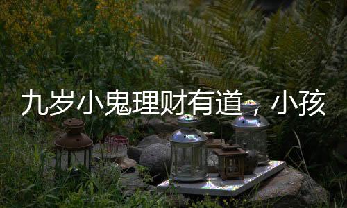 九歲小鬼理財(cái)有道，小孩哥將六萬(wàn)壓歲錢存進(jìn)銀行