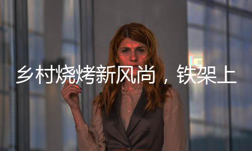 鄉(xiāng)村燒烤新風(fēng)尚，鐵架上的烤串盛宴