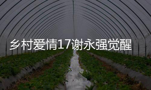 鄉(xiāng)村愛(ài)情17謝永強(qiáng)覺(jué)醒煩人基因，一部充滿戲劇張力的鄉(xiāng)村新篇章