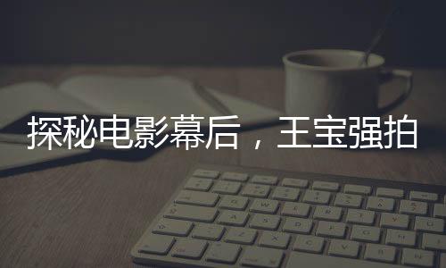 探秘電影幕后，王寶強(qiáng)拍攝唐人街探案害羞背后的故事