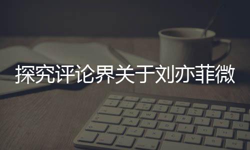 探究評論界關(guān)于劉亦菲微胖形象引發(fā)的爭議