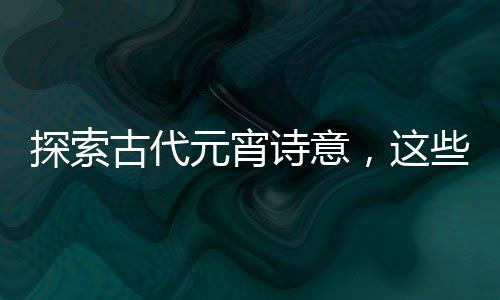探索古代元宵詩意，這些詩詞你讀過了嗎？