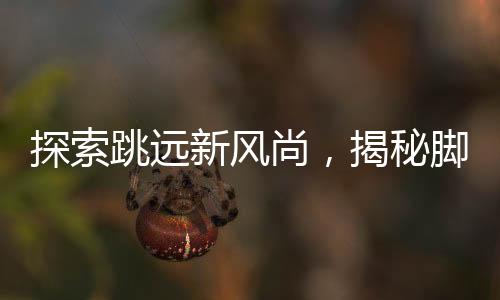 探索跳遠(yuǎn)新風(fēng)尚，揭秘腳后跟男生旋轉(zhuǎn)跳躍背后的故事