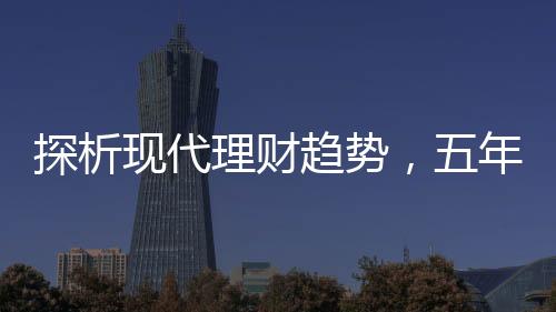 探析現(xiàn)代理財(cái)趨勢(shì)，五年期存款是否失寵？
