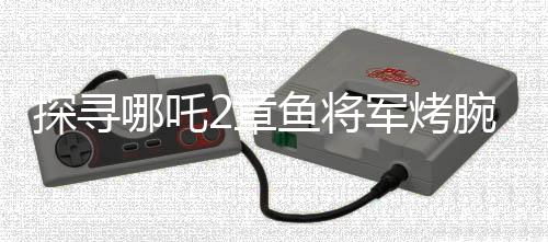探尋哪吒2章魚將軍烤腕之謎，勇氣、智慧還是生存策略？