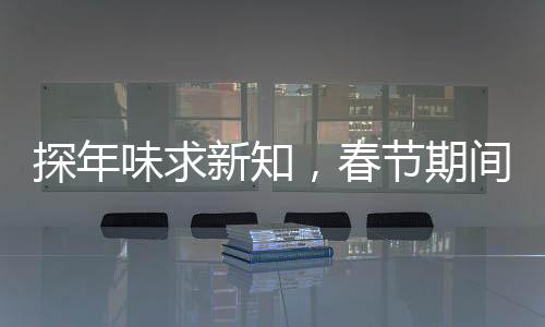 探年味求新知，春節(jié)期間科普活動火熱開展