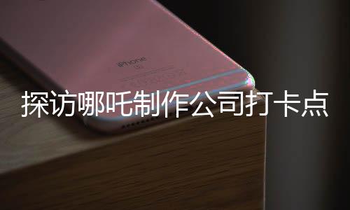 探訪哪吒制作公司打卡點(diǎn)，探尋背后的創(chuàng)意與激情