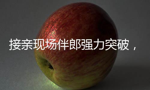 接親現(xiàn)場伴郎強(qiáng)力突破，新娘家門遭遇驚險一幕