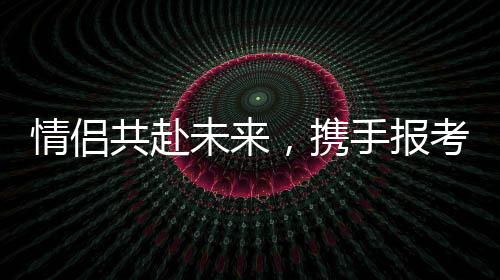 情侶共赴未來(lái)，攜手報(bào)考同一所985院校雙雙過(guò)線