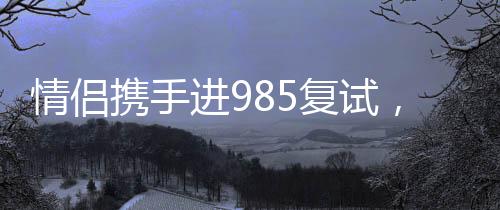 情侶攜手進(jìn)985復(fù)試，共同追逐夢(mèng)想的甜蜜力量