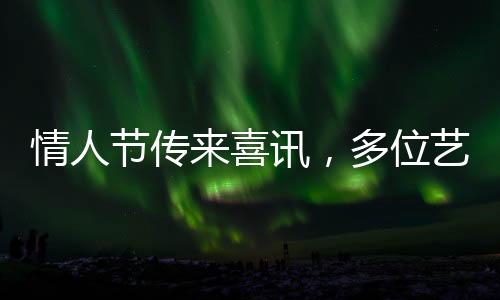 情人節(jié)傳來喜訊，多位藝人官宣結(jié)婚，娛樂圈掀起甜蜜風(fēng)暴