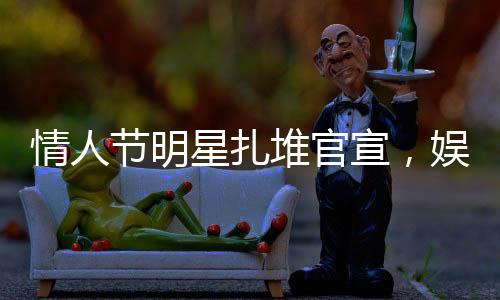 情人節(jié)明星扎堆官宣，娛樂(lè)圈掀起愛情風(fēng)暴