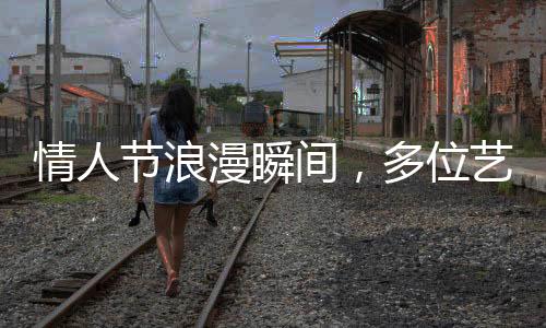 情人節(jié)浪漫瞬間，多位藝人攜手官宣結婚，圈中喜訊連連！