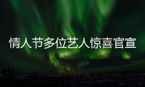 情人節(jié)多位藝人驚喜官宣結(jié)婚，恩愛(ài)暴擊粉絲及網(wǎng)友