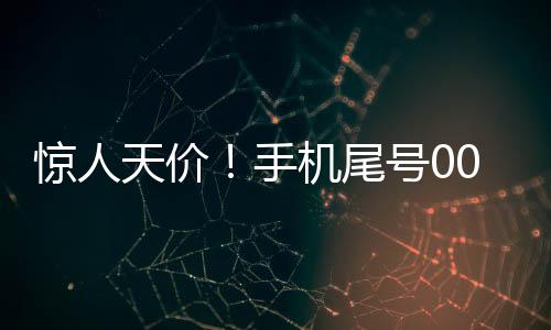 驚人天價(jià)！手機(jī)尾號0000000成交價(jià)高達(dá)七十萬的神秘交易揭秘
