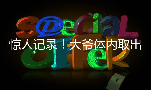 驚人記錄！大爺體內(nèi)取出驚人數(shù)量結(jié)石，醫(yī)生揭示預(yù)防之道