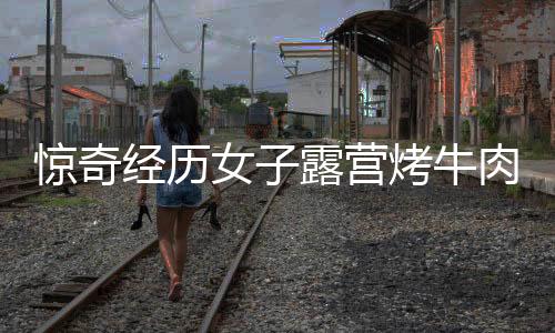 驚奇經(jīng)歷女子露營(yíng)烤牛肉意外引來牛群，盛宴美食瞬間被清空