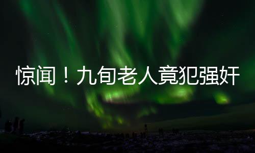 驚聞！九旬老人竟犯強奸罪，社會道德底線再次受到挑戰(zhàn)