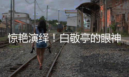 驚艷演繹！白敬亭的眼神戲令人嘆為觀止