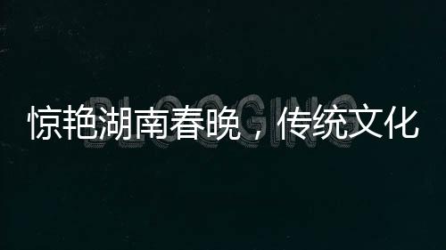 驚艷湖南春晚，傳統(tǒng)文化與現(xiàn)代科技融合，白娘子驚艷亮相
